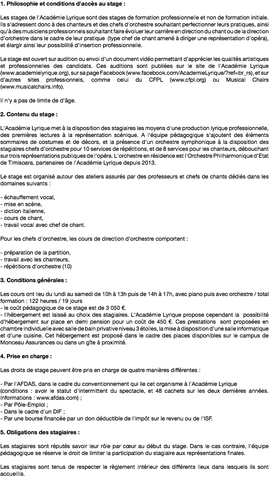 1. Philosophie et conditions d'accès au stage : Les stages de l'Académie Lyrique sont des stages de formation professionnelle et non de formation initiale. Ils s'adressent donc à des chanteurs et des chefs d'orchestre souhaitant perfectionner leurs pratiques, ainsi qu'à des musiciens professionnels souhaitant faire évoluer leur carrière en direction du chant ou de la direction d'orchestre dans le cadre de leur pratique (type chef de chant amené à diriger une représentation d'opéra), et élargir ainsi leur possibilité d'insertion professionnelle. Le stage est ouvert sur audition ou envoi d'un document vidéo permettant d'apprécier les qualités artistiques et professionnelles des candidats. Ces auditions sont publiées sur le site de l'Académie Lyrique (www.academielyrique.org), sur sa page Facebook (www.facebook.com/AcademieLyrique/?ref=br_rs), et sur d'autres sites professionnels, comme celui du CFPL (www.cfpl.org) ou Musical Chairs (www.musicalchairs.info).  Il n'y a pas de limite de d'âge. 2. Contenu du stage : L'Académie Lyrique met à la disposition des stagiaires les moyens d'une production lyrique professionnelle, des premières lectures à la représentation scénique. A l'équipe pédagogique s'ajoutent des éléments sommaires de costumes et de décors, et la présence d'un orchestre symphonique à la disposition des stagiaires chefs d'orchestre pour 10 services de répétitions, et de 8 services pour les chanteurs, débouchant sur trois représentations publiques de l'opéra. L'orchestre en résidence est l'Orchestre Philharmonique d'Etat de Timisoara, partenaires de l'Académie Lyrique depuis 2013. Le stage est organisé autour des ateliers assurés par des professeurs et chefs de chants dédiés dans les domaines suivants : - échauffement vocal, - mise en scène, - diction italienne, - cours de chant, - travail vocal avec chef de chant. Pour les chefs d'orchestre, les cours de direction d’orchestre comportent : - préparation de la partition, - travail avec les chanteurs, - répétitions d'orchestre (10) 3. Conditions générales : Les cours ont lieu du lundi au samedi de 10h à 13h puis de 14h à 17h, avec piano puis avec orchestre / total formation : 122 heures / 19 jours - le coût pédagogique de ce stage est de 3 050 €. - l'hébergement est laissé au choix des stagiaires. L'Académie Lyrique propose cependant la possibilité d’hébergement sur place en demi pension pour un coût de 450 €. Ces prestations sont proposées en chambre individuelle avec salle de bain privative niveau 3 étoiles, la mise à disposition d'une salle informatique et d'une cuisine. Cet hébergement est proposé dans le cadre des places disponibles sur le campus de Monceau Assurances ou dans un gîte à proximité.  4. Prise en charge : Les droits de stage peuvent être pris en charge de quatre manières différentes : - Par l'AFDAS, dans le cadre du conventionnement qui lie cet organisme à l'Académie Lyrique (conditions : avoir le statut d'intermittent du spectacle, et 48 cachets sur les deux dernières années. Informations : www.afdas.com) ; - Par Pôle-Emploi ; - Dans le cadre d'un DIF ; - Par une bourse financée par un don déductible de l'impôt sur le revenu ou de l'ISF. 5. Obligations des stagiaires : Les stagiaires sont réputés savoir leur rôle par cœur au début du stage. Dans le cas contraire, l'équipe pédagogique se réserve le droit de limiter la participation du stagiaire aux représentations finales. Les stagiaires sont tenus de respecter le règlement intérieur des différents lieux dans lesquels ils sont accueillis.